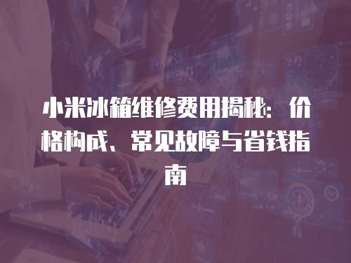 小米冰箱維修費用揭秘：價格構成、常見故障與省錢指南
