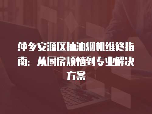 萍鄉安源區抽油煙機維修指南：從廚房煩惱到專業解決方案