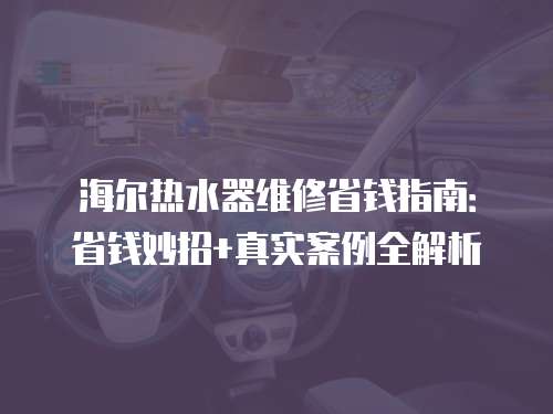 海爾熱水器維修省錢指南：省錢妙招+真實案例全解析