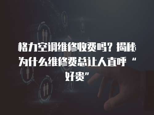 格力空調維修收費嗎？揭秘為什么維修費總讓人直呼“好貴”