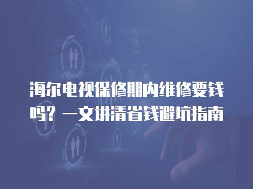海爾電視保修期內維修要錢嗎？一文講清省錢避坑指南