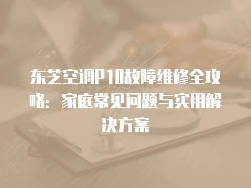 東芝空調P10故障維修全攻略:家庭常見問題與實用解決方案 東芝空調P10故障維修全攻略:家庭常見問題與實用解決方案