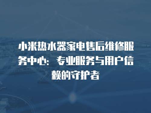 小米熱水器家電售后維修服務中心：專業(yè)服務與用戶信賴的守護者