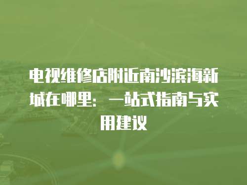 電視維修店附近南沙濱海新城在哪里：一站式指南與實(shí)用建議