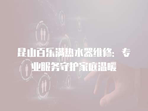 昆山百樂滿熱水器維修：專業服務守護家庭溫暖