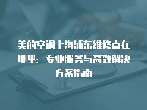 美的空調上海浦東維修點在哪里：專業服務與高效解決方案指南