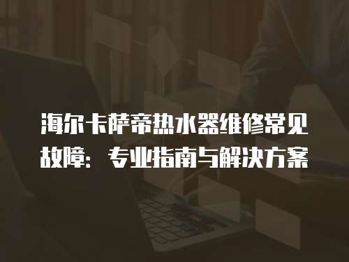 海爾卡薩帝熱水器維修常見故障：專業指南與解決方案