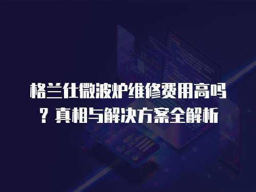 格蘭仕微波爐維修費用高嗎？真相與解決方案全解析