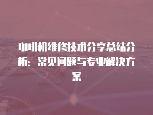 咖啡機維修技術分享總結分析：常見問題與專業解決方案