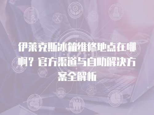 伊萊克斯冰箱維修地點在哪啊？官方渠道與自助解決方案全解析