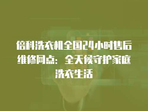 倍科洗衣機全國24小時售后維修網(wǎng)點：全天候守護家庭洗衣生活