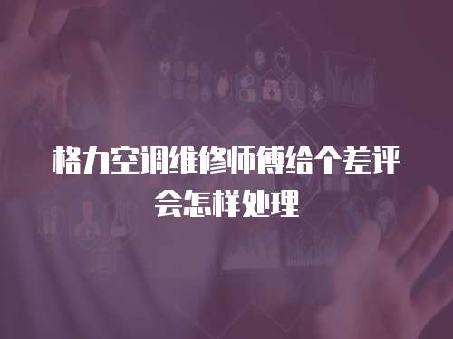 格力空調維修師傅給個差評會怎樣處理
