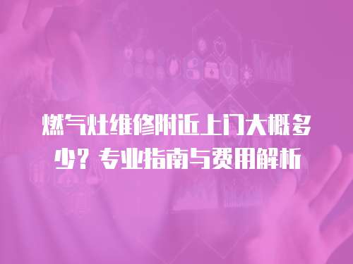 燃?xì)庠罹S修附近上門大概多少？專業(yè)指南與費(fèi)用解析