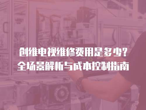 創維電視維修費用是多少？全場景解析與成本控制指南