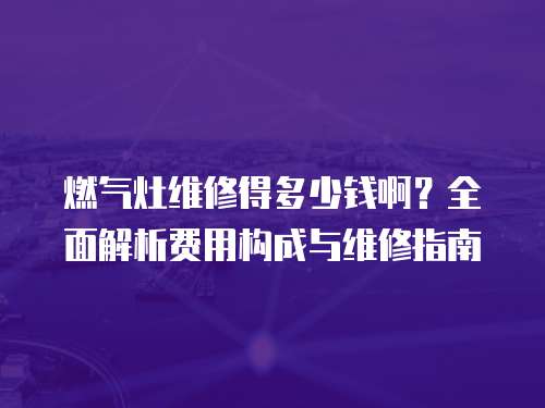 燃?xì)庠罹S修得多少錢啊？全面解析費(fèi)用構(gòu)成與維修指南