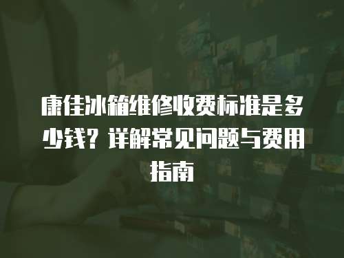 康佳冰箱維修收費標準是多少錢？詳解常見問題與費用指南