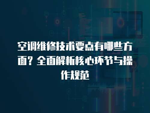 空調維修技術要點有哪些方面？全面解析核心環節與操作規范