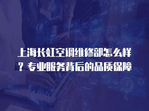 上海長虹空調維修部怎么樣？專業服務背后的品質保障