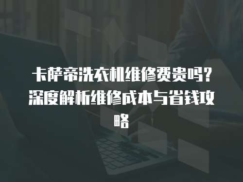 卡薩帝洗衣機維修費貴嗎？深度解析維修成本與省錢攻略