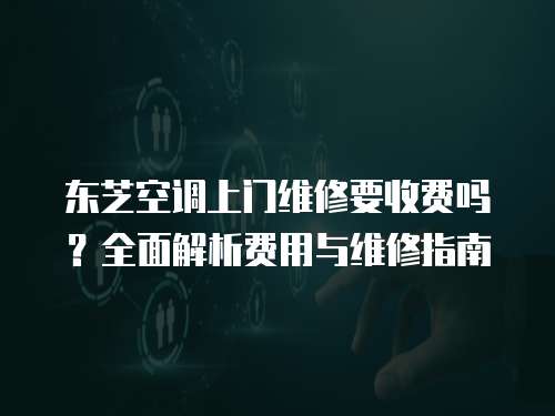 東芝空調上門維修要收費嗎？全面解析費用與維修指南
