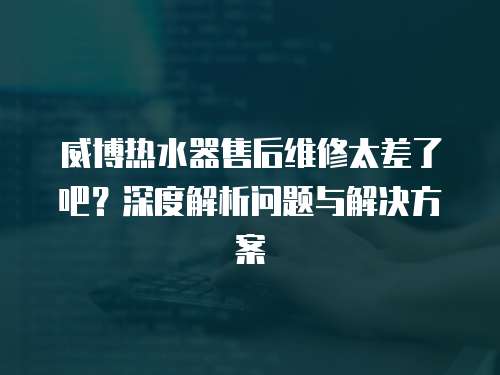 威博熱水器售后維修太差了吧？深度解析問題與解決方案