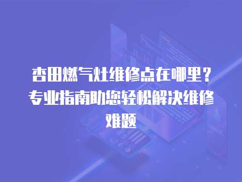 杏田燃氣灶維修點在哪里？專業(yè)指南助您輕松解決維修難題