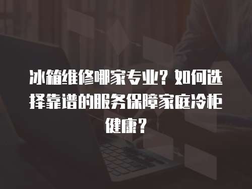 冰箱維修哪家專業(yè)？如何選擇靠譜的服務(wù)保障家庭冷柜健康？