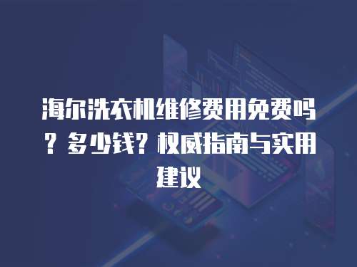 海爾洗衣機維修費用免費嗎？多少錢？權威指南與實用建議