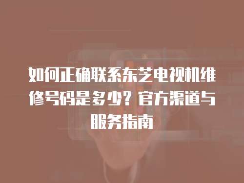如何正確聯系東芝電視機維修號碼是多少？官方渠道與服務指南