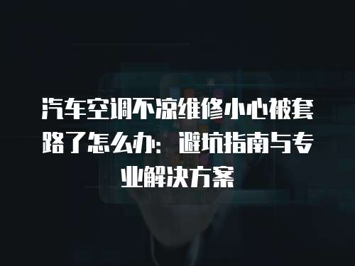 汽車空調不涼維修小心被套路了怎么辦：避坑指南與專業解決方案