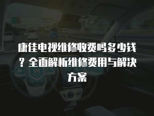 康佳電視維修收費嗎多少錢？全面解析維修費用與解決方案