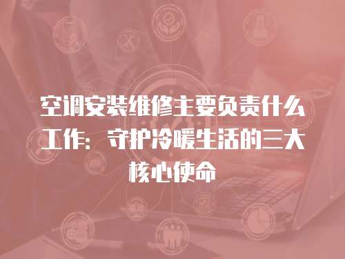 空調安裝維修主要負責什么工作：守護冷暖生活的三大核心使命