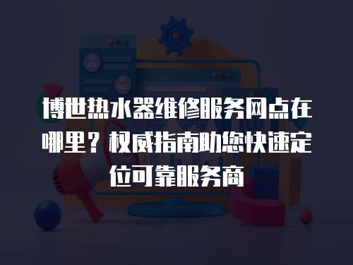 博世熱水器維修服務網(wǎng)點在哪里？權(quán)威指南助您快速定位可靠服務商