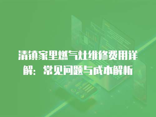 清鎮(zhèn)家里燃?xì)庠罹S修費(fèi)用詳解：常見問題與成本解析