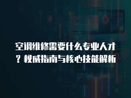 空調維修需要什么專業人才？權威指南與核心技能解析