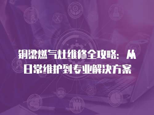 銅梁燃氣灶維修全攻略：從日常維護到專業解決方案