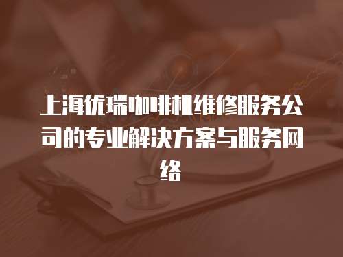 上海優(yōu)瑞咖啡機維修服務(wù)公司的專業(yè)解決方案與服務(wù)網(wǎng)絡(luò)