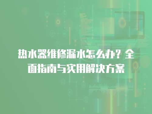 熱水器維修漏水怎么辦？全面指南與實用解決方案