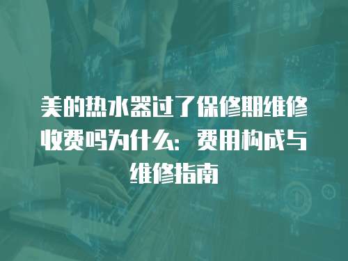 美的熱水器過了保修期維修收費嗎為什么：費用構(gòu)成與維修指南