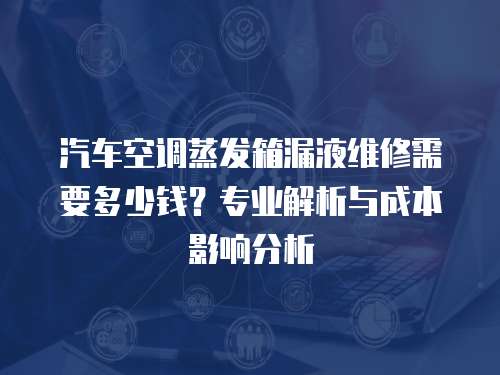 汽車空調蒸發箱漏液維修需要多少錢？專業解析與成本影響分析