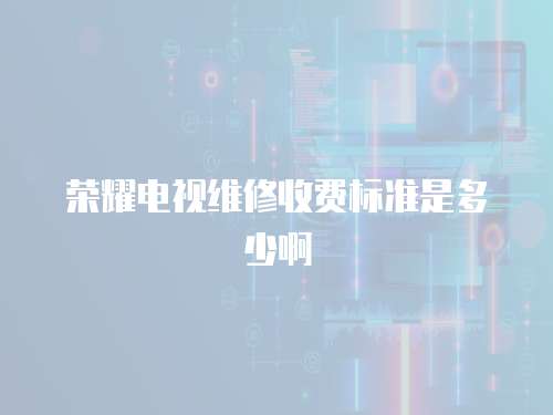 榮耀電視維修收費標準是多少啊