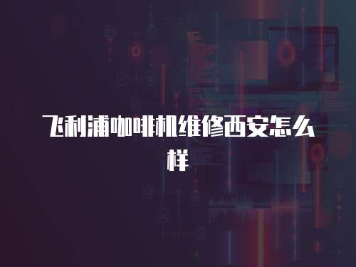 飛利浦咖啡機(jī)維修西安怎么樣