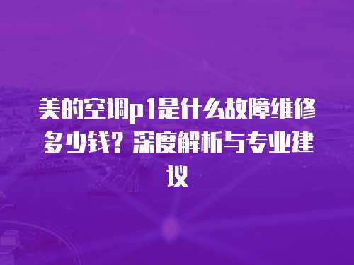 美的空調p1是什么故障維修多少錢？深度解析與專業建議