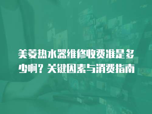 美菱熱水器維修收費準是多少?。筷P鍵因素與消費指南  