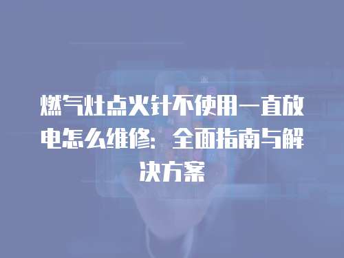 燃氣灶點火針不使用一直放電怎么維修：全面指南與解決方案
