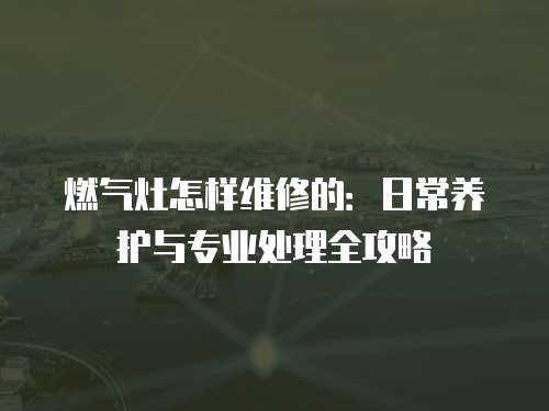 燃氣灶怎樣維修的：日常養護與專業處理全攻略