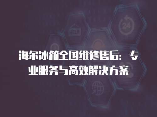 海爾冰箱全國(guó)維修售后：專業(yè)服務(wù)與高效解決方案