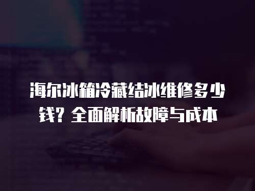 海爾冰箱冷藏結冰維修多少錢？全面解析故障與成本