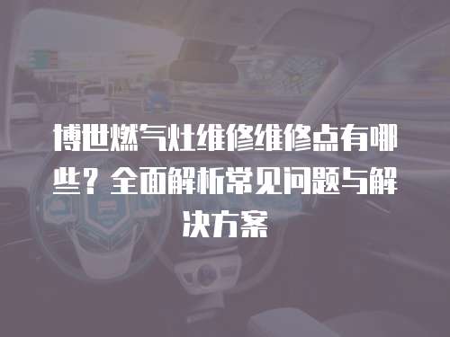 博世燃氣灶維修維修點有哪些？全面解析常見問題與解決方案