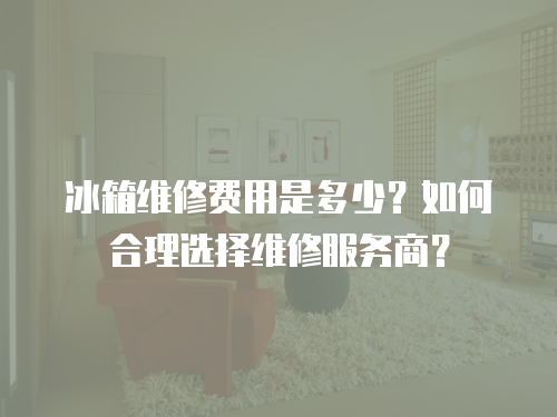 冰箱維修費用是多少？如何合理選擇維修服務商？